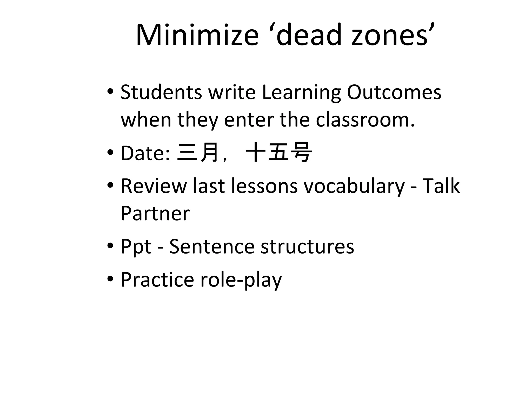 Minimize ‘dead zones’
• Students write Learning Outcomes
when they enter the classroom.
• Date: 三月，十五号
• Review last lessons vocabulary - Talk
Partner
• Ppt - Sentence structures
• Practice role-play
 