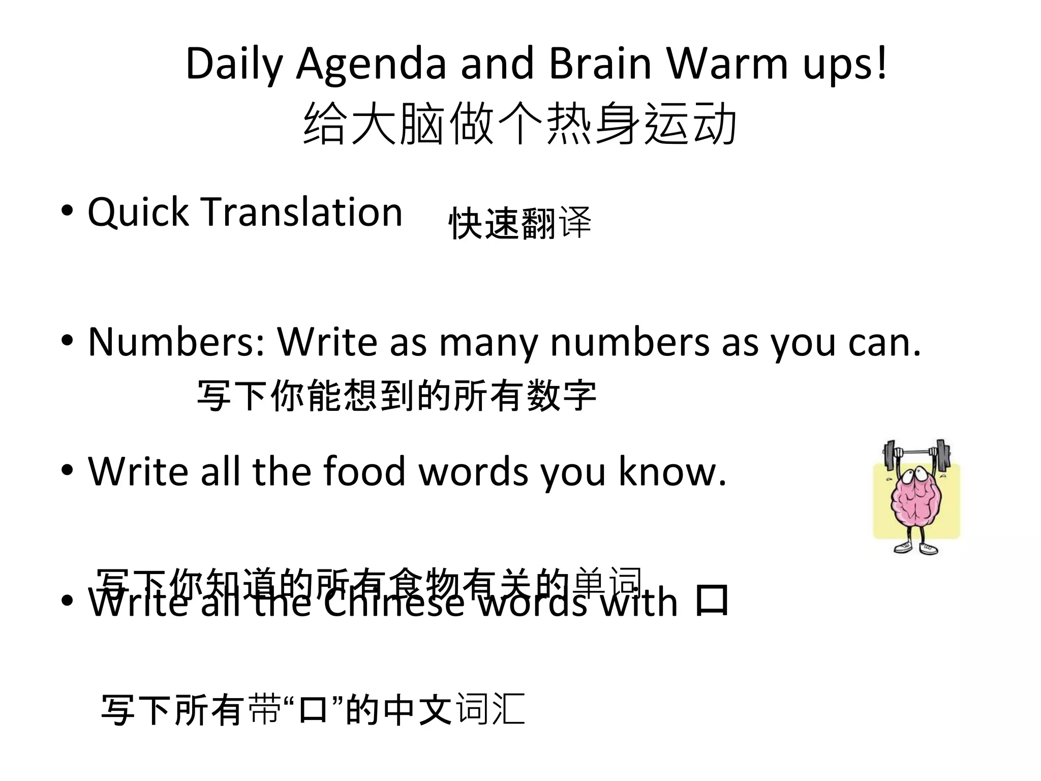 • Quick Translation
• Numbers: Write as many numbers as you can.
• Write all the food words you know.
• Write all the Chinese words with 口
Daily Agenda and Brain Warm ups!
给大脑做个热身运动
快速翻译
写下你能想到的所有数字
写下你知道的所有食物有关的单词
写下所有带“口”的中文词汇
 