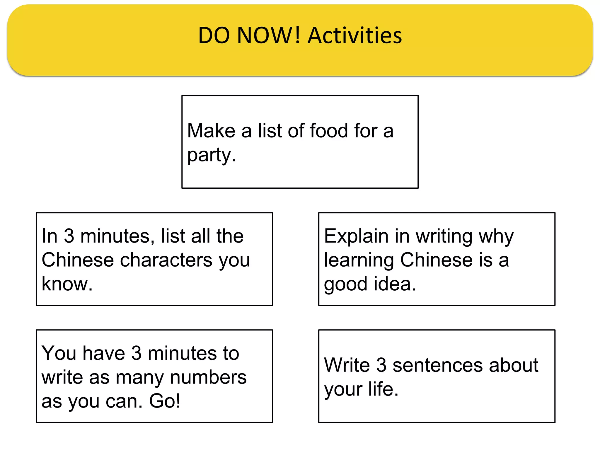 DO NOW! Activities
In 3 minutes, list all the
Chinese characters you
know.
Explain in writing why
learning Chinese is a
good idea.
You have 3 minutes to
write as many numbers
as you can. Go!
Write 3 sentences about
your life.
Make a list of food for a
party.
 