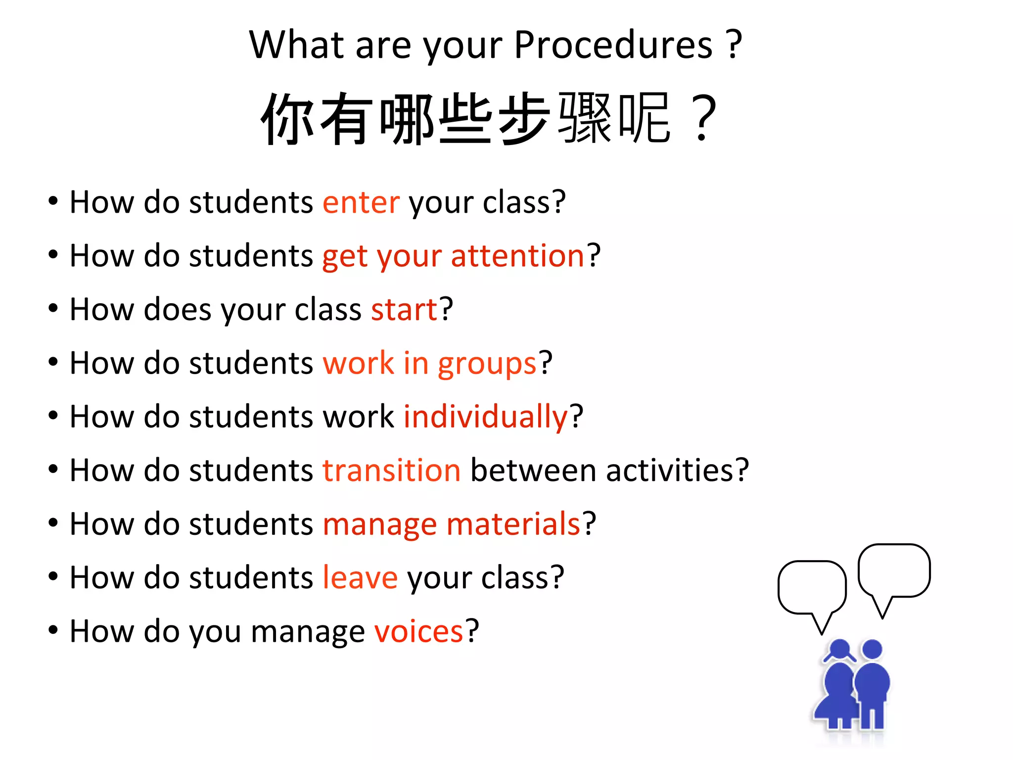 What are your Procedures ?
• How do students enter your class?
• How do students get your attention?
• How does your class start?
• How do students work in groups?
• How do students work individually?
• How do students transition between activities?
• How do students manage materials?
• How do students leave your class?
• How do you manage voices?
你有哪些步骤呢？
 
