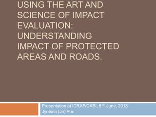USING THE ART AND
SCIENCE OF IMPACT
EVALUATION:
UNDERSTANDING
IMPACT OF PROTECTED
AREAS AND ROADS.
Presentation at ICRAF/CABI, 5TH June, 2013
Jyotsna (Jo) Puri
 
