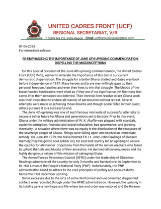 01-06-2023
For immediate release
RE-EMPHASIZING THE IMPORTANCE OF JUNE 4TH UPRISING COMMEMORATION;
DISPELLING THE MISCONCEPTIONS
On this special occasion of the June 4th uprising commemoration, the United Cadres
Front (UCF) Volta, wishes to reiterate the importance of this day in our current
democratic dispensation. The struggle for a better Ghana started and dates way back
before independence in 1957. Many heroes and brave men willingly gave up their
personal freedom, families and even their lives to win that struggle. The bloods of the
brave-hearted forebearers were shed as if they are of no significance, yet the many that
came after them remained not deterred. Their intrinsic firm resolve to see Ghana work
was their inspiration to endure all manner of persecution without retreat. Several
attempts were made at achieving those dreams and though some failed in their quest,
others pursued it to a successful end.
The June 4th uprising was one of such famous moments of successful attempts to
secure a better future for Ghana and generations yet to be born. Prior to this event,
Ghana under the military administration of W. K. Akuffo was plagued with scandals,
systemic corruption, financial and social indiscipline, bad governance, and growing
insecurity. A situation where there was no equity in the distribution of the resources of
the sovereign people of Ghana. Things were falling apart and needed an immediate
remedy. On June 4th 1979, the brave-hearted Flt. Lt. Jerry John Rawlings of blessed
memory(may his gentle soul soldier on), for God and country led an uprising to secure
the country for all manner of persons from the hands of the nation wreckers who failed
to uphold the toils and bloods of their ancestors. He damned all consequences and the
highly dangerous nature of this mission of salvaging Ghana.
The Armed Forces Revolution Council (AFRC) under the leadership of Chairman
Rawlings administered the country for only 3 months and handed over in September to
Dr. Hila Liman of the People's National Party (PNP). Unfortunately, the PNP
administration failed to adhere to the core principles of probity and accountability
hence the 31st December uprising.
Some excesses due to the acts of some ill-informed and uncommitted disgruntled
soldiers were recorded though under the AFRC administration. However, the uprising in
its totality gave a new hope and life where law and order was restored and the Kwame
UNITED CADRES FRONT (UCF)
REGIONAL SECRETARIAT, V/R
P.O.BOX MA 126, Volta Region Email: ucfhomunicipal@gmail.com
 