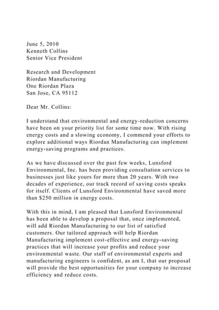 June 5, 2010
Kenneth Collins
Senior Vice President
Research and Development
Riordan Manufacturing
One Riordan Plaza
San Jose, CA 95112
Dear Mr. Collins:
I understand that environmental and energy-reduction concerns
have been on your priority list for some time now. With rising
energy costs and a slowing economy, I commend your efforts to
explore additional ways Riordan Manufacturing can implement
energy-saving programs and practices.
As we have discussed over the past few weeks, Lunsford
Environmental, Inc. has been providing consultation services to
businesses just like yours for more than 20 years. With two
decades of experience, our track record of saving costs speaks
for itself. Clients of Lunsford Environmental have saved more
than $250 million in energy costs.
With this in mind, I am pleased that Lunsford Environmental
has been able to develop a proposal that, once implemented,
will add Riordan Manufacturing to our list of satisfied
customers. Our tailored approach will help Riordan
Manufacturing implement cost-effective and energy-saving
practices that will increase your profits and reduce your
environmental waste. Our staff of environmental experts and
manufacturing engineers is confident, as am I, that our proposal
will provide the best opportunities for your company to increase
efficiency and reduce costs.
 