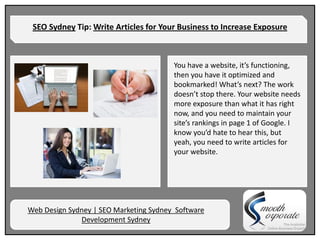 SEO Sydney Tip: Write Articles for Your Business to Increase Exposure



                                        You have a website, it’s functioning,
                                        then you have it optimized and
                                        bookmarked! What’s next? The work
                                        doesn’t stop there. Your website needs
                                        more exposure than what it has right
                                        now, and you need to maintain your
                                        site’s rankings in page 1 of Google. I
                                        know you’d hate to hear this, but
                                        yeah, you need to write articles for
                                        your website.




Web Design Sydney | SEO Marketing Sydney Software
              Development Sydney
 