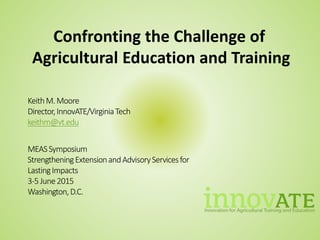 KeithM.Moore
Director,InnovATE/VirginiaTech
keithm@vt.edu
MEASSymposium
StrengtheningExtensionandAdvisoryServicesfor
LastingImpacts
3-5June2015
Washington,D.C.
Confronting the Challenge of
Agricultural Education and Training
 