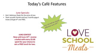 Today’s Café Features
JUNE CONTEST
Now until June 15th- receive
a ballot with every $5.00
spent for your chance to
win a FREE lunch for two.
June Specials:
• Get 2 delicious floats for the price of one.
• Team up with friends and buy 3 vanilla yogurt
treats and get 4th one FREE.
 