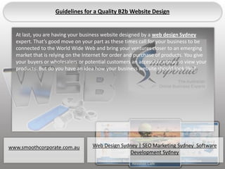 Guidelines for a Quality B2b Website Design


  Details you are having your business website designed by a web design Sydney
  At last,
  expert. That’s good move on your part as these times call for your business to be
  connected to the World Wide Web and bring your ventures closer to an emerging
  market that is relying on the Internet for order and purchase of products. You give
  your buyers or wholesalers or potential customers an accessible venue to view your
  products. But do you have an idea how your business website should look like?




www.smoothcorporate.com.au         Web Design Sydney | SEO Marketing Sydney Software
                                                 Development Sydney
 