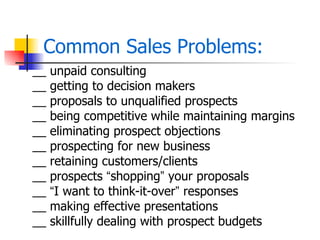 Common Sales Problems:
__   unpaid consulting
__   getting to decision makers
__   proposals to unqualified prospects
__   being competitive while maintaining margins
__   eliminating prospect objections
__   prospecting for new business
__   retaining customers/clients
__   prospects “shopping” your proposals
__   “I want to think-it-over” responses
__   making effective presentations
__   skillfully dealing with prospect budgets
 