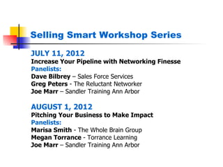 Selling Smart Workshop Series

JULY 11, 2012
Increase Your Pipeline with Networking Finesse
Panelists:
Dave Bilbrey – Sales Force Services
Greg Peters - The Reluctant Networker
Joe Marr – Sandler Training Ann Arbor

AUGUST 1, 2012
Pitching Your Business to Make Impact
Panelists:
Marisa Smith - The Whole Brain Group
Megan Torrance - Torrance Learning
Joe Marr – Sandler Training Ann Arbor
 