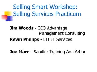 Selling Smart Workshop:
 Selling Services Practicum

Jim Woods - CEO Advantage
              Management Consulting
Kevin Phillips - LTI IT Services

Joe Marr – Sandler Training Ann Arbor
 