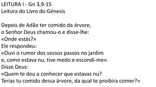 LEITURA I - Gn 3,9-15
Leitura do Livro do Génesis
Depois de Adão ter comido da árvore,
o Senhor Deus chamou-o e disse-lhe:
«Onde estás?»
Ele respondeu:
«Ouvi o rumor dos vossos passos no jardim
e, como estava nu, tive medo e escondi-me».
Disse Deus:
«Quem te deu a conhecer que estavas nu?
Terias tu comido dessa árvore, da qual te proibira comer?»
 