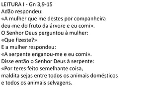 LEITURA I - Gn 3,9-15
Adão respondeu:
«A mulher que me destes por companheira
deu-me do fruto da árvore e eu comi».
O Senhor Deus perguntou à mulher:
«Que fizeste?»
E a mulher respondeu:
«A serpente enganou-me e eu comi».
Disse então o Senhor Deus à serpente:
«Por teres feito semelhante coisa,
maldita sejas entre todos os animais domésticos
e todos os animais selvagens.
 
