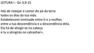 LEITURA I - Gn 3,9-15
Hás de rastejar e comer do pó da terra
todos os dias da tua vida.
Estabelecerei inimizade entre ti e a mulher,
entre a tua descendência e a descendência dela.
Ela há de atingir-te na cabeça
e tu a atingirás no calcanhar».
 
