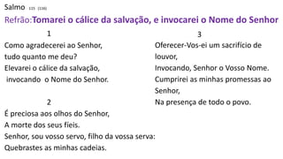 Salmo 115 (116)
Refrão:Tomarei o cálice da salvação, e invocarei o Nome do Senhor
1
Como agradecerei ao Senhor,
tudo quanto me deu?
Elevarei o cálice da salvação,
invocando o Nome do Senhor.
2
É preciosa aos olhos do Senhor,
A morte dos seus fíeis.
Senhor, sou vosso servo, filho da vossa serva:
Quebrastes as minhas cadeias.
3
Oferecer-Vos-ei um sacrifício de
louvor,
Invocando, Senhor o Vosso Nome.
Cumprirei as minhas promessas ao
Senhor,
Na presença de todo o povo.
 
