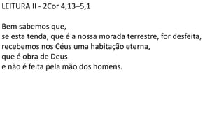 LEITURA II - 2Cor 4,13–5,1
Bem sabemos que,
se esta tenda, que é a nossa morada terrestre, for desfeita,
recebemos nos Céus uma habitação eterna,
que é obra de Deus
e não é feita pela mão dos homens.
 
