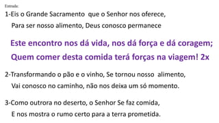 Entrada:
1-Eis o Grande Sacramento que o Senhor nos oferece,
Para ser nosso alimento, Deus conosco permanece
Este encontro nos dá vida, nos dá força e dá coragem;
Quem comer desta comida terá forças na viagem! 2x
2-Transformando o pão e o vinho, Se tornou nosso alimento,
Vai conosco no caminho, não nos deixa um só momento.
3-Como outrora no deserto, o Senhor Se faz comida,
E nos mostra o rumo certo para a terra prometida.
 