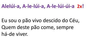 Alelúi-a, A-le-lúi-a, A-le-lúi-úi-a 2x!
Eu sou o pão vivo descido do Céu,
Quem deste pão come, sempre
há-de viver.
 