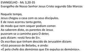 EVANGELHO - Mc 3,20-35
Evangelho de Nosso Senhor Jesus Cristo segundo São Marcos
Naquele tempo,
Jesus chegou a casa com os seus discípulos.
E de novo acorreu tanta gente,
de modo que nem sequer podiam comer.
Ao saberem disto, os parentes de Jesus
puseram-se a caminho para O deter,
pois diziam: «está fora de Si».
Os escribas que tinham descido de Jerusalém diziam:
«Está possesso de Belzebu, e ainda:
«É pelo chefe dos demónios que Ele expulsa os demónios».
 