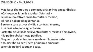 EVANGELHO - Mc 3,20-35
Mas Jesus chamou-os e começou a falar-lhes em parábolas:
«Como pode Satanás expulsar Satanás?»
Se um reino estiver dividido contra si mesmo,
tal reino não pode aguentar-se.
E se uma casa estiver dividida contra si mesma,
essa casa não pode aguentar-se.
Portanto, se Satanás se levanta contra si mesmo e se divide,
não pode subsistir: está perdido.
Ninguém pode entrar em casa de um homem forte
e roubar-lhe os bens, sem primeiro o amarrar:
só então poderá saquear a casa.
 