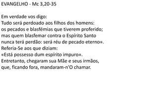 EVANGELHO - Mc 3,20-35
Em verdade vos digo:
Tudo será perdoado aos filhos dos homens:
os pecados e blasfémias que tiverem proferido;
mas quem blasfemar contra o Espírito Santo
nunca terá perdão: será réu de pecado eterno».
Referia-Se aos que diziam:
«Está possesso dum espírito impuro».
Entretanto, chegaram sua Mãe e seus irmãos,
que, ficando fora, mandaram-n'O chamar.
 