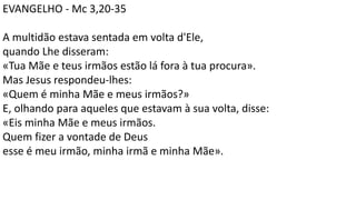 EVANGELHO - Mc 3,20-35
A multidão estava sentada em volta d'Ele,
quando Lhe disseram:
«Tua Mãe e teus irmãos estão lá fora à tua procura».
Mas Jesus respondeu-lhes:
«Quem é minha Mãe e meus irmãos?»
E, olhando para aqueles que estavam à sua volta, disse:
«Eis minha Mãe e meus irmãos.
Quem fizer a vontade de Deus
esse é meu irmão, minha irmã e minha Mãe».
 