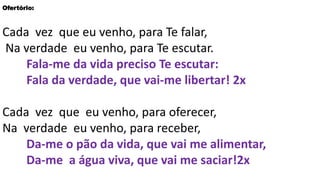 Ofertório:
Cada vez que eu venho, para Te falar,
Na verdade eu venho, para Te escutar.
Fala-me da vida preciso Te escutar:
Fala da verdade, que vai-me libertar! 2x
Cada vez que eu venho, para oferecer,
Na verdade eu venho, para receber,
Da-me o pão da vida, que vai me alimentar,
Da-me a água viva, que vai me saciar!2x
 
