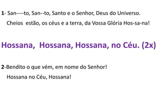 1- San----to, San--to, Santo e o Senhor, Deus do Universo.
Cheios estão, os céus e a terra, da Vossa Glória Hos-sa-na!
Hossana, Hossana, Hossana, no Céu. (2x)
2-Bendito o que vém, em nome do Senhor!
Hossana no Céu, Hossana!
 
