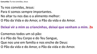 Comunhão: Tu nos convidas, Jesus
Tu nos convidas, Jesus:
Para ti somos sempre importantes.
No altar tu nos das o a alimento melhor:
O Pão da Vida e do Amor, o Pão da vida e do Amor.
Deixai vir a mim as criancinhas, deixai que venham a mim. 2x
Comemos todos um só pão:
é o Pão do Teu Corpo e do Teu Sangue,
Que nos une em família e nos enche de Deus:
O Pão da vida e do Amor, o Pão da vida e do Amor.
 