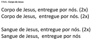 FINAL: Corpo de Jesus
Corpo de Jesus, entregue por nós. (2x)
Corpo de Jesus, entregue por nós. (2x)
Sangue de Jesus, entregue por nós. (2x)
Sangue de Jesus, entregue por nós
 