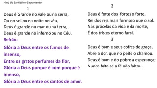 Hino do Santissimo Sacramento
1
Deus é Grande no vale ou na serra,
Ou no sol ou na noite no véu,
Deus é grande no mar ou na terra,
Deus é grande no inferno ou no Céu.
Refrão:
Glória a Deus entre os fumos de
insenso,
Entre os gratos perfumes da flor,
Glória a Deus porque é bom porque é
imenso,
Glória a Deus entre os cantos de amor.
2
Deus é forte dos fortes o forte,
Rei dos reis mais formoso que o sol.
Nas procelas da vida e da morte,
É dos tristes eterno farol.
3
Deus é bom e seus cofres de graça,
Abre a dor, que no peito o chamou.
Deus é bom e do pobre a esperança;
Nunca falta se a fé não faltou.
 