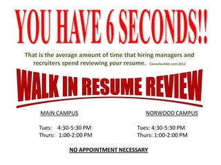 That is the average amount of time that hiring managers and
recruiters spend reviewing your resume. Careerbuilder.com 2012
MAIN CAMPUS NORWOOD CAMPUS
Tues: 4:30-5:30 PM Tues: 4:30-5:30 PM
Thurs: 1:00-2:00 PM Thurs: 1:00-2:00 PM
NO APPOINTMENT NECESSARY
 