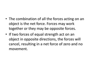 • The combination of all the forces acting on an
object is the net force. Forces may work
together or they may be opposite forces.
• If two forces of equal strength act on an
object in opposite directions, the forces will
cancel, resulting in a net force of zero and no
movement.
 