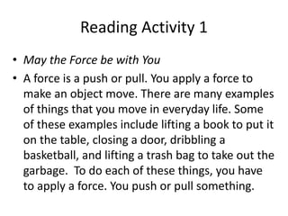 Reading Activity 1
• May the Force be with You
• A force is a push or pull. You apply a force to
make an object move. There are many examples
of things that you move in everyday life. Some
of these examples include lifting a book to put it
on the table, closing a door, dribbling a
basketball, and lifting a trash bag to take out the
garbage. To do each of these things, you have
to apply a force. You push or pull something.
 