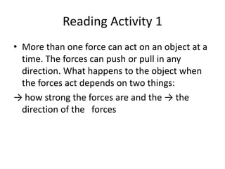 Reading Activity 1
• More than one force can act on an object at a
time. The forces can push or pull in any
direction. What happens to the object when
the forces act depends on two things:
→ how strong the forces are and the → the
direction of the forces
 