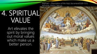 4. SPIRITUAL
VALUE
Art elevates the
spirit by bringing
out moral values
which make us a
better person.
Raphael – Disputation of the Holy Sacrament(1509-1511)
Apostolic Palace, Vatican
 