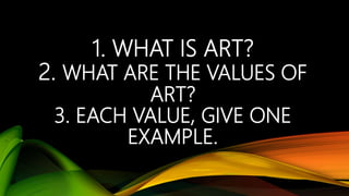 1. WHAT IS ART?
2. WHAT ARE THE VALUES OF
ART?
3. EACH VALUE, GIVE ONE
EXAMPLE.
 
