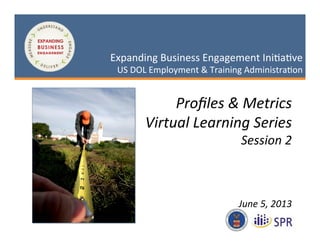 1	
  
May	
  3,	
  2013	
  
Expanding	
  Business	
  Engagement	
  Ini2a2ve	
  
US	
  DOL	
  Employment	
  &	
  Training	
  Administra2on	
  Expanding	
  Business	
  Engagement	
  Ini2a2ve	
  
US	
  DOL	
  Employment	
  &	
  Training	
  Administra2on	
  
Proﬁles	
  &	
  Metrics	
  
Virtual	
  Learning	
  Series	
  
Session	
  2	
  
	
  
	
  
	
  
June	
  5,	
  2013	
  
 