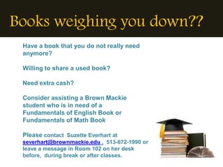 Books weighing you down??
 Have a book that you do not really need
 anymore?

 Willing to share a used book?

 Need extra cash?

 Consider assisting a Brown Mackie
 student who is in need of a
 Fundamentals of English Book or
 Fundamentals of Math Book

 Please contact Suzette Everhart at
 severhart@brownmackie.edu , 513-672-1990 or
 leave a message in Room 102 on her desk
 before, during break or after classes.
 