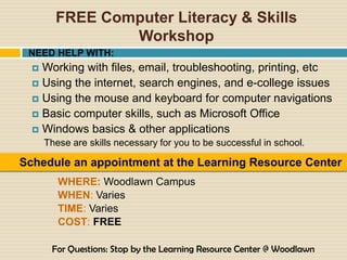 FREE Computer Literacy & Skills
                Workshop
 NEED HELP WITH:
   Working with files, email, troubleshooting, printing, etc
   Using the internet, search engines, and e-college issues
   Using the mouse and keyboard for computer navigations
   Basic computer skills, such as Microsoft Office
   Windows basics & other applications
      These are skills necessary for you to be successful in school.

Schedule an appointment at the Learning Resource Center
         WHERE: Woodlawn Campus
         WHEN: Varies
         TIME: Varies
         COST: FREE

       For Questions: Stop by the Learning Resource Center @ Woodlawn
 