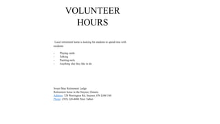 VOLUNTEER
HOURS
Local retirement home is looking for students to spend time with
residents
- Playing cards
- Talking
- Painting nails
- Anything else they like to do
Sweet May Retirement Lodge
Retirement home in the Stayner, Ontario
Address: 328 Warrington Rd, Stayner, ON L0M 1S0
Phone: (705) 220-4080 Peter Talbot
 