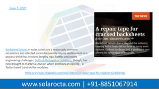 WWW.SOLAROCTA.COM
www.solarocta.com | +91-8851067914
June 7, 2021
https://www.pv-magazine.com/2021/06/07/a-repair-tape-for-cracked-backsheets/
Backsheet failures in solar panels are a reasonably common
occurrence and affected panels frequently require replacement in a
process which has involved lengthy legal battles and severe
engineering challenges. DuPont Photovoltaic Solutions, though, has
now brought to market a solution which promises an easy fix – a
Tedlar-based band-aid for modules.
 