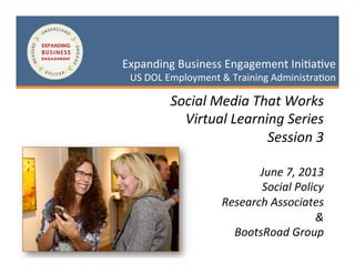 1	
  
May	
  3,	
  2013	
  
Expanding	
  Business	
  Engagement	
  Ini2a2ve	
  
US	
  DOL	
  Employment	
  &	
  Training	
  Administra2on	
  Expanding	
  Business	
  Engagement	
  Ini2a2ve	
  
US	
  DOL	
  Employment	
  &	
  Training	
  Administra2on	
  
Social	
  Media	
  That	
  Works	
  
Virtual	
  Learning	
  Series	
  
Session	
  3	
  
	
  
June	
  7,	
  2013	
  
Social	
  Policy	
  
	
  Research	
  Associates	
  
&	
  
BootsRoad	
  Group	
  
 