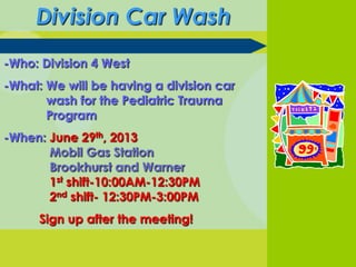 Division Car Wash
-Who: Division 4 West
-What: We will be having a division car
wash for the Pediatric Trauma
Program
-When: June 29th, 2013
Mobil Gas Station
Brookhurst and Warner
1st shift-10:00AM-12:30PM
2nd shift- 12:30PM-3:00PM
Sign up after the meeting!