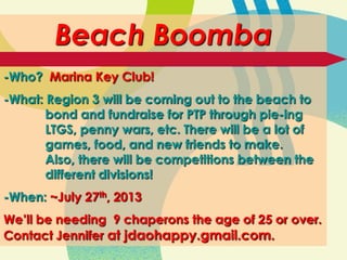 Beach Boomba
-Who? Marina Key Club!
-What: Region 3 will be coming out to the beach to
bond and fundraise for PTP through pie-ing
LTGS, penny wars, etc. There will be a lot of
games, food, and new friends to make.
Also, there will be competitions between the
different divisions!
-When: ~July 27th, 2013
We’ll be needing 9 chaperons the age of 25 or over.
Contact Jennifer at jdaohappy.gmail.com.
