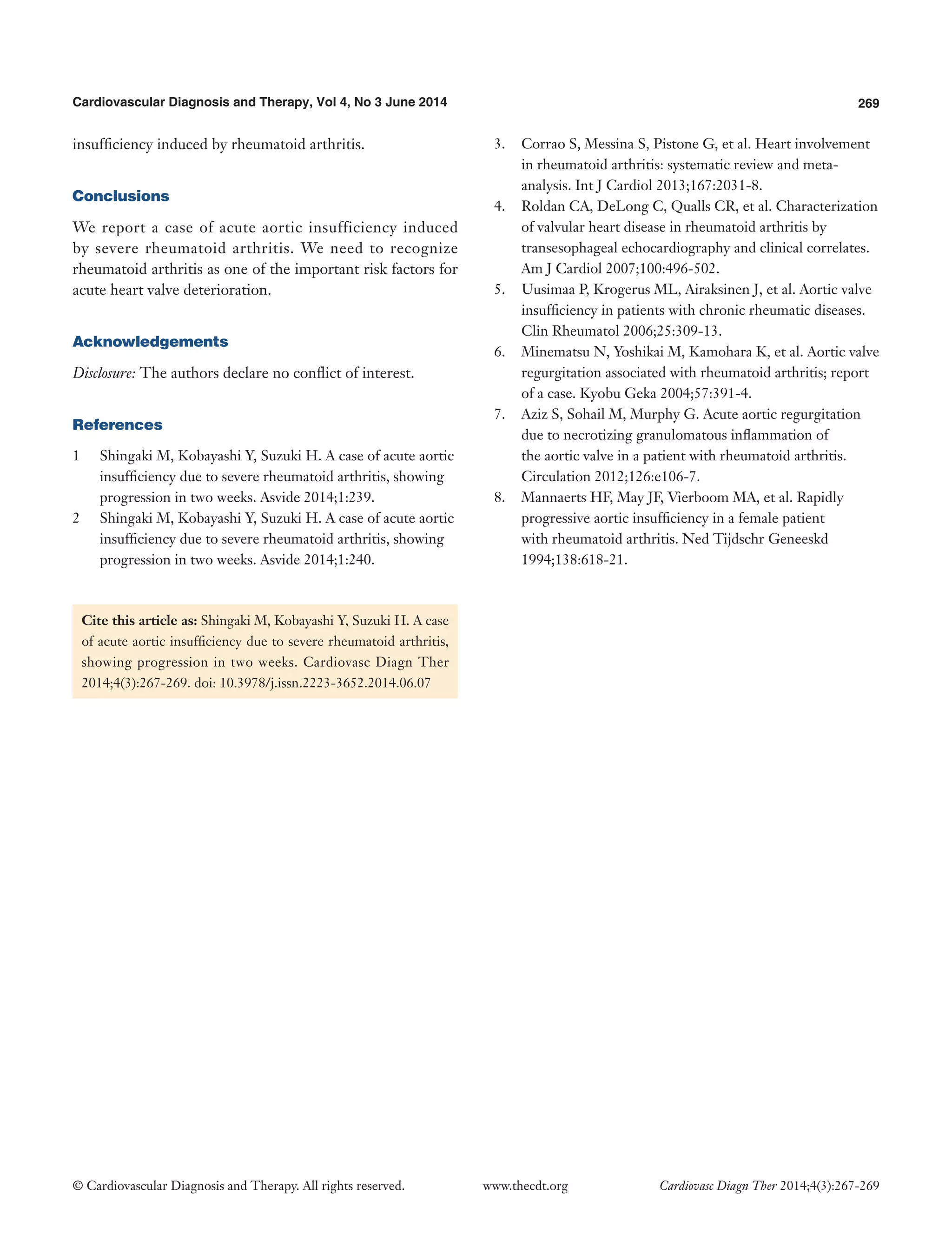 269Cardiovascular Diagnosis and Therapy, Vol 4, No 3 June 2014
© Cardiovascular Diagnosis and Therapy. All rights reserved. Cardiovasc Diagn Ther 2014;4(3):267-269www.thecdt.org
insufficiency induced by rheumatoid arthritis.
Conclusions
We report a case of acute aortic insufficiency induced
by severe rheumatoid arthritis. We need to recognize
rheumatoid arthritis as one of the important risk factors for
acute heart valve deterioration.
Acknowledgements
Disclosure: The authors declare no conflict of interest.
References
1	 Shingaki M, Kobayashi Y, Suzuki H. A case of acute aortic
insufficiency due to severe rheumatoid arthritis, showing
progression in two weeks. Asvide 2014;1:239.
2	 Shingaki M, Kobayashi Y, Suzuki H. A case of acute aortic
insufficiency due to severe rheumatoid arthritis, showing
progression in two weeks. Asvide 2014;1:240.
3.	 Corrao S, Messina S, Pistone G, et al. Heart involvement
in rheumatoid arthritis: systematic review and meta-
analysis. Int J Cardiol 2013;167:2031-8.
4.	 Roldan CA, DeLong C, Qualls CR, et al. Characterization
of valvular heart disease in rheumatoid arthritis by
transesophageal echocardiography and clinical correlates.
Am J Cardiol 2007;100:496-502.
5.	 Uusimaa P, Krogerus ML, Airaksinen J, et al. Aortic valve
insufficiency in patients with chronic rheumatic diseases.
Clin Rheumatol 2006;25:309-13.
6.	 Minematsu N, Yoshikai M, Kamohara K, et al. Aortic valve
regurgitation associated with rheumatoid arthritis; report
of a case. Kyobu Geka 2004;57:391-4.
7.	 Aziz S, Sohail M, Murphy G. Acute aortic regurgitation
due to necrotizing granulomatous inflammation of
the aortic valve in a patient with rheumatoid arthritis.
Circulation 2012;126:e106-7.
8.	 Mannaerts HF, May JF, Vierboom MA, et al. Rapidly
progressive aortic insufficiency in a female patient
with rheumatoid arthritis. Ned Tijdschr Geneeskd
1994;138:618-21.
Cite this article as: Shingaki M, Kobayashi Y, Suzuki H. A case
of acute aortic insufficiency due to severe rheumatoid arthritis,
showing progression in two weeks. Cardiovasc Diagn Ther
2014;4(3):267-269. doi: 10.3978/j.issn.2223-3652.2014.06.07
 