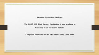 Attention Graduating Students:
The 2017 SCI Blind Bursary Application is now available in
Guidance or on our school website.
Completed forms are due no later than Friday, June 16th
 