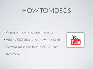 HOW TO VIDEOS


• Videos   on how to create mash-ups

• Add   MAGIC data to your own research

• Creating   mash-ups from MAGIC’s data

• And   More!
 