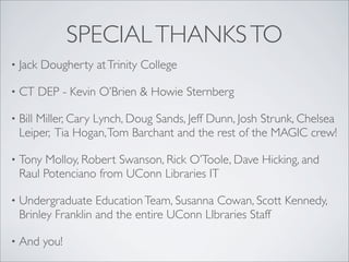 SPECIAL THANKS TO
•   Jack Dougherty at Trinity College

•   CT DEP - Kevin O’Brien & Howie Sternberg

•   Bill Miller, Cary Lynch, Doug Sands, Jeff Dunn, Josh Strunk, Chelsea
    Leiper, Tia Hogan, Tom Barchant and the rest of the MAGIC crew!

•   Tony Molloy, Robert Swanson, Rick O’Toole, Dave Hicking, and
    Raul Potenciano from UConn Libraries IT

•   Undergraduate Education Team, Susanna Cowan, Scott Kennedy,
    Brinley Franklin and the entire UConn LIbraries Staff

•   And you!
 