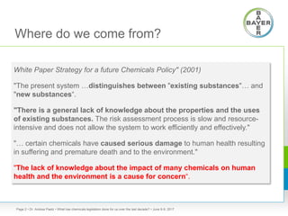 Where do we come from?
White Paper Strategy for a future Chemicals Policy" (2001)
"The present system …distinguishes between "existing substances"… and
"new substances“.
"There is a general lack of knowledge about the properties and the uses
of existing substances. The risk assessment process is slow and resource-
intensive and does not allow the system to work efficiently and effectively."
"… certain chemicals have caused serious damage to human health resulting
in suffering and premature death and to the environment."
"The lack of knowledge about the impact of many chemicals on human
health and the environment is a cause for concern“.
• Dr. Andrea Paetz • What has chemicals legislation done for us over the last decade? • June 8-9, 2017Page 2
 
