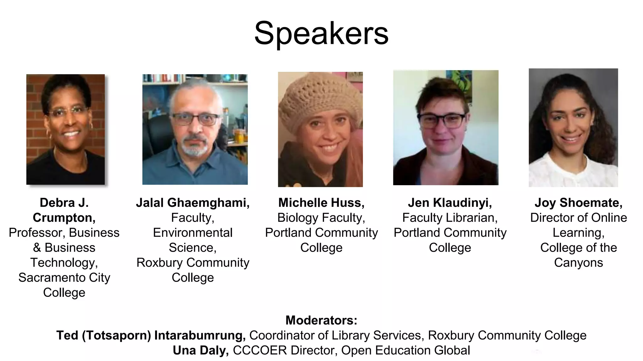 Speakers
Debra J.
Crumpton,
Professor, Business
& Business
Technology,
Sacramento City
College
Jalal Ghaemghami,
Faculty,
Environmental
Science,
Roxbury Community
College
Michelle Huss,
Biology Faculty,
Portland Community
College
Jen Klaudinyi,
Faculty Librarian,
Portland Community
College
Joy Shoemate,
Director of Online
Learning,
College of the
Canyons
Moderators:
Ted (Totsaporn) Intarabumrung, Coordinator of Library Services, Roxbury Community College
Una Daly, CCCOER Director, Open Education Global
 